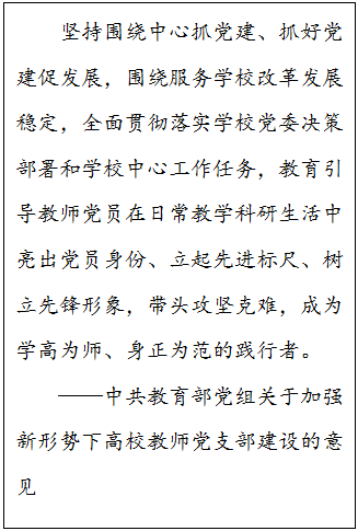 文本框: 坚持围绕中心抓党建、抓好党建促发展，围绕服务学校改革发展稳定，全面贯彻落实学校党委决策部署和学校中心工作任务，教育引导教师党员在日常教学科研生活中亮出党员身份、立起先进标尺、树立先锋形象，带头攻坚克难，成为学高为师、身正为范的践行者。——中共教育部党组关于加强新形势下高校教师党支部建设的意见